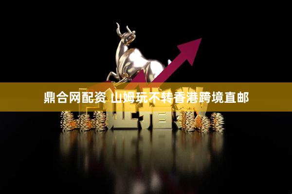 鼎合网配资 山姆玩不转香港跨境直邮