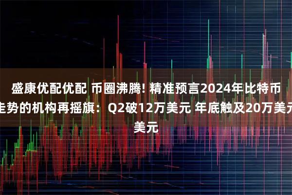 盛康优配优配 币圈沸腾! 精准预言2024年比特币走势的机构再摇旗：Q2破12万美元 年底触及20万美元