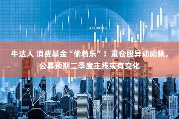 牛达人 消费基金“偷着乐”！重仓股异动频频，公募预期二季度主线或有变化