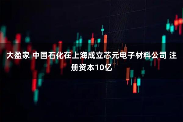 大盈家 中国石化在上海成立芯元电子材料公司 注册资本10亿