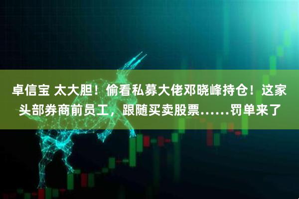 卓信宝 太大胆！偷看私募大佬邓晓峰持仓！这家头部券商前员工，跟随买卖股票……罚单来了