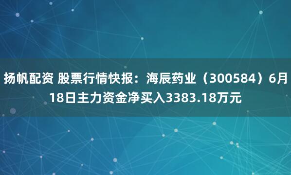 扬帆配资 股票行情快报：海辰药业（300584）6月18日主力资金净买入3383.18万元