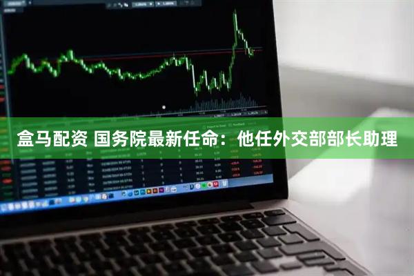 盒马配资 国务院最新任命：他任外交部部长助理