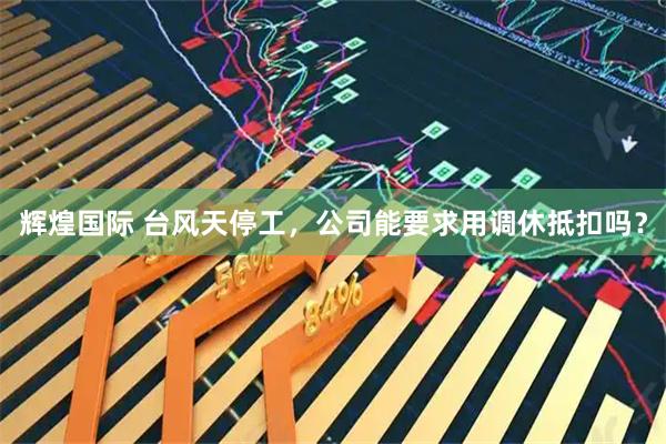 辉煌国际 台风天停工，公司能要求用调休抵扣吗？