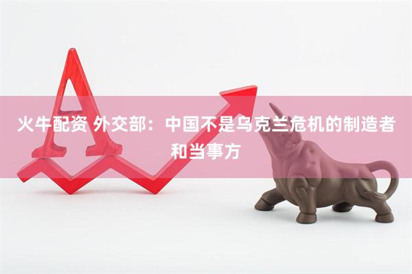 火牛配资 外交部：中国不是乌克兰危机的制造者和当事方