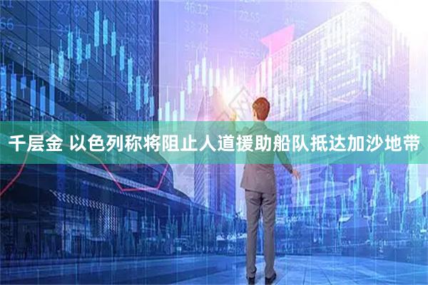 千层金 以色列称将阻止人道援助船队抵达加沙地带