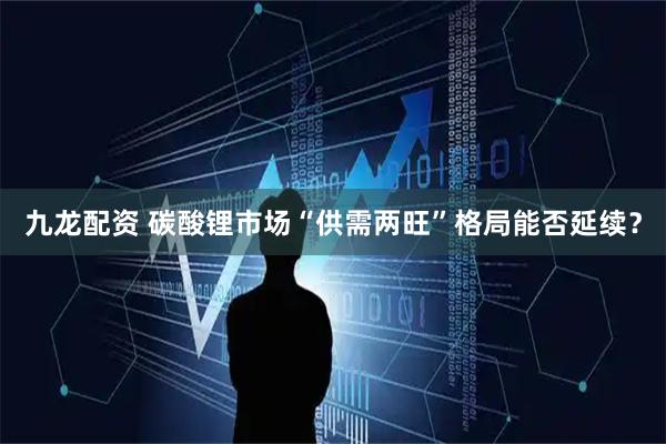 九龙配资 碳酸锂市场“供需两旺”格局能否延续？