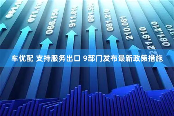 车优配 支持服务出口 9部门发布最新政策措施