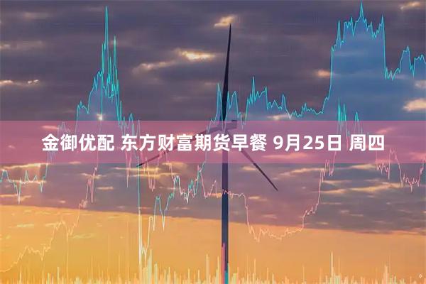 金御优配 东方财富期货早餐 9月25日 周四
