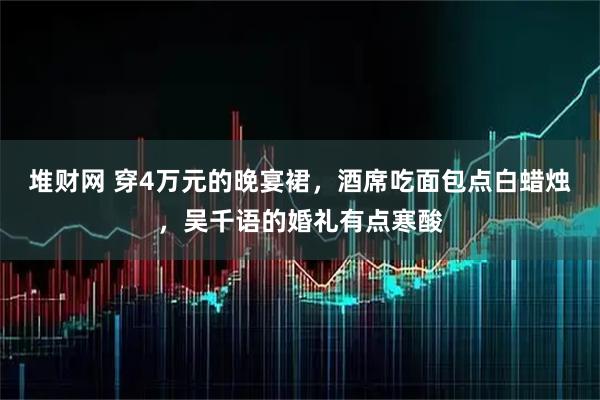 堆财网 穿4万元的晚宴裙，酒席吃面包点白蜡烛，吴千语的婚礼有点寒酸