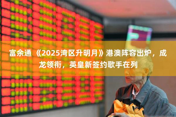 富余通 《2025湾区升明月》港澳阵容出炉，成龙领衔，英皇新签约歌手在列