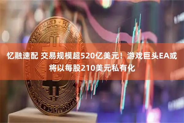 忆融速配 交易规模超520亿美元！游戏巨头EA或将以每股210美元私有化