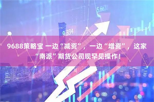 9688策略宝 一边“减资”，一边“增资”，这家“南派”期货公司现罕见操作！