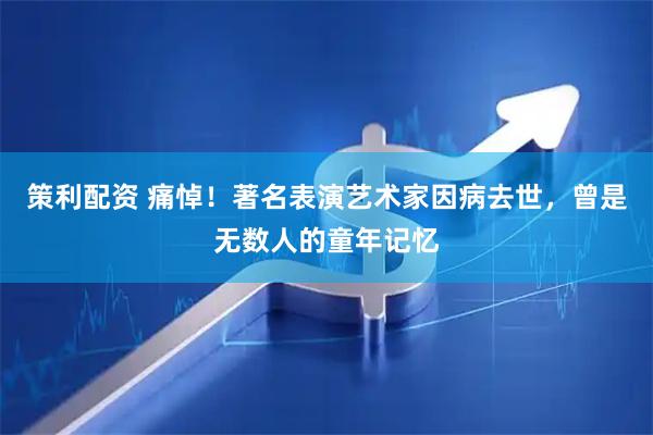 策利配资 痛悼！著名表演艺术家因病去世，曾是无数人的童年记忆