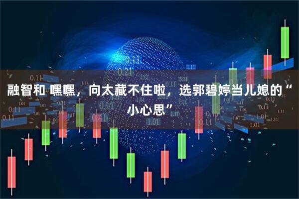 融智和 嘿嘿，向太藏不住啦，选郭碧婷当儿媳的“小心思”