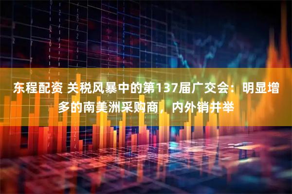 东程配资 关税风暴中的第137届广交会：明显增多的南美洲采购商，内外销并举