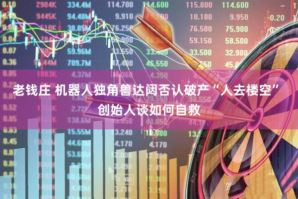 老钱庄 机器人独角兽达闼否认破产“人去楼空” 创始人谈如何自救
