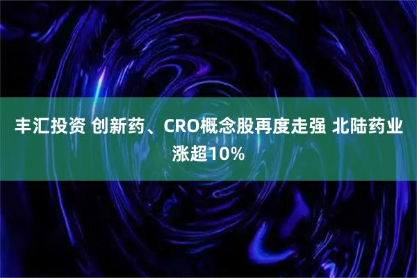 丰汇投资 创新药、CRO概念股再度走强 北陆药业涨超10%