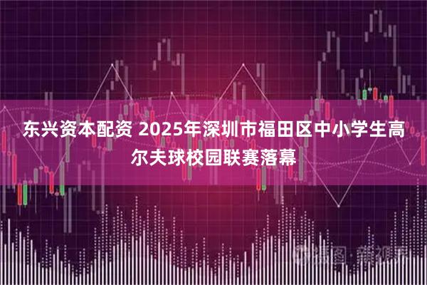 东兴资本配资 2025年深圳市福田区中小学生高尔夫球校园联赛落幕