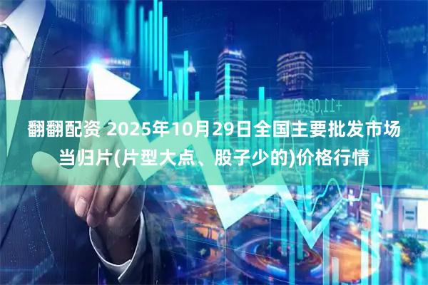 翻翻配资 2025年10月29日全国主要批发市场当归片(片型大点、股子少的)价格行情