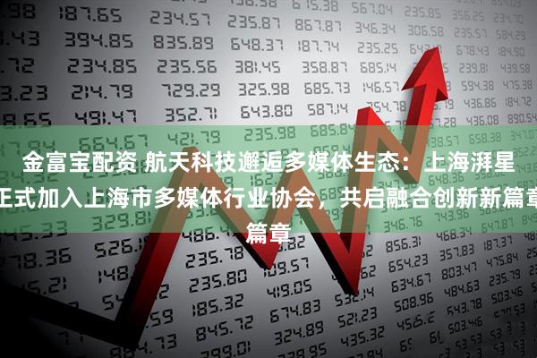 金富宝配资 航天科技邂逅多媒体生态:上海湃星正式加入上海市多媒体行业协会,共启融合创新新篇章