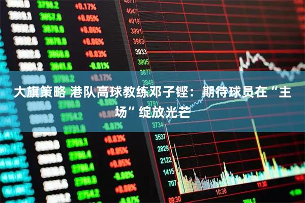 大旗策略 港队高球教练邓子铿:期待球员在“主场”绽放光芒