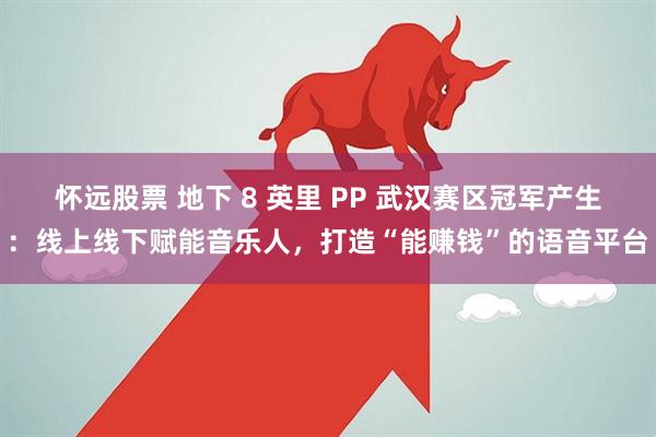 怀远股票 地下 8 英里 PP 武汉赛区冠军产生:线上线下赋能音乐人,打造“能赚钱”的语音平台
