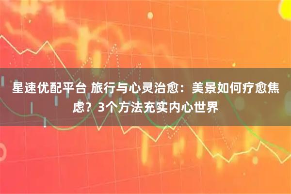 星速优配平台 旅行与心灵治愈:美景如何疗愈焦虑?3个方法充实内心世界