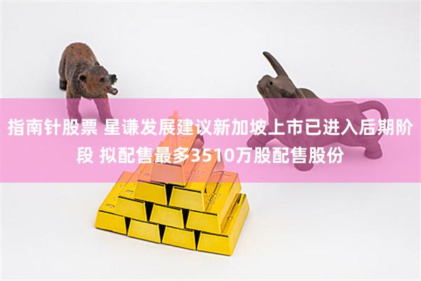 指南针股票 星谦发展建议新加坡上市已进入后期阶段 拟配售最多3510万股配售股份