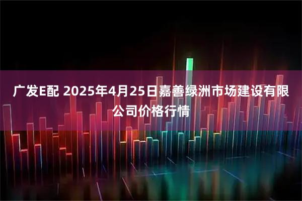 广发E配 2025年4月25日嘉善绿洲市场建设有限公司价格行情