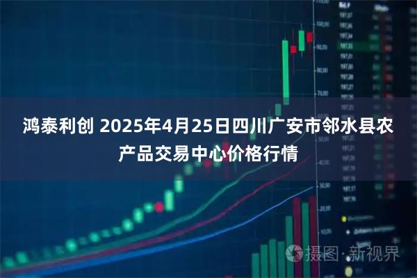 鸿泰利创 2025年4月25日四川广安市邻水县农产品交易中心价格行情
