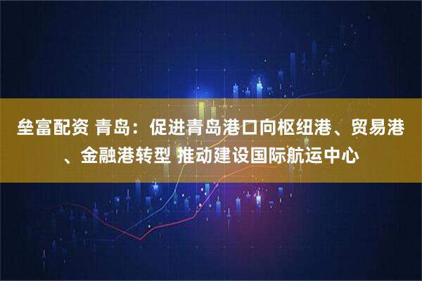垒富配资 青岛：促进青岛港口向枢纽港、贸易港、金融港转型 推动建设国际航运中心