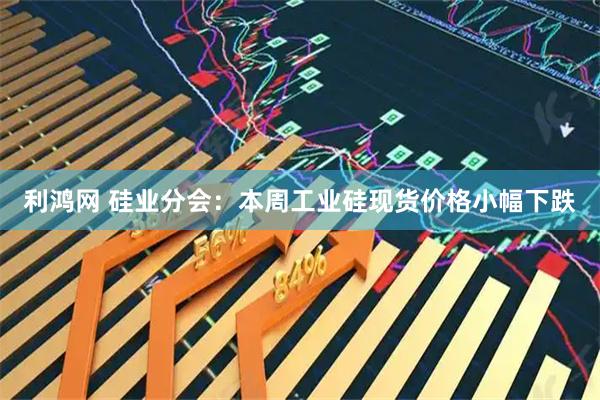 利鸿网 硅业分会:本周工业硅现货价格小幅下跌