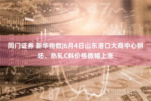 同门证券 新华指数|6月4日山东港口大商中心钢坯、热轧C料价格微幅上涨