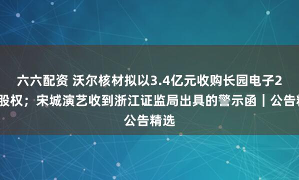 六六配资 沃尔核材拟以3.4亿元收购长园电子25%股权;宋城演艺收到浙江证监局出具的警示函|公告精选