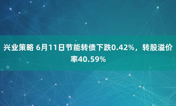 兴业策略 6月11日节能转债下跌0.42%，转股溢价率40.59%