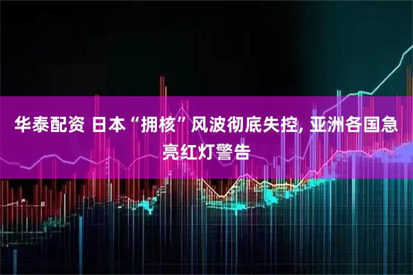 华泰配资 日本“拥核”风波彻底失控, 亚洲各国急亮红灯警告