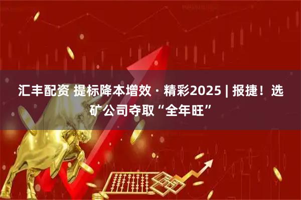 汇丰配资 提标降本增效 · 精彩2025 | 报捷！选矿公司夺取“全年旺”