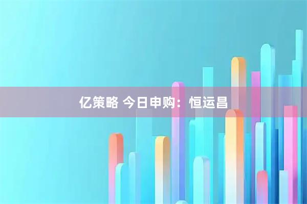 亿策略 今日申购：恒运昌