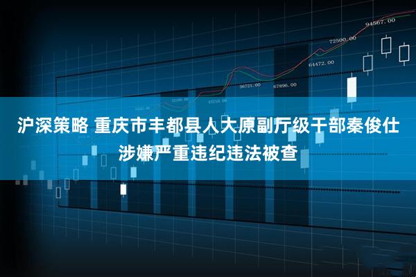 沪深策略 重庆市丰都县人大原副厅级干部秦俊仕涉嫌严重违纪违法被查