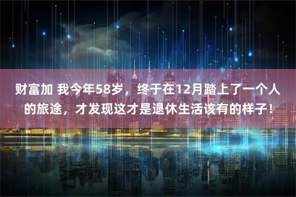 财富加 我今年58岁，终于在12月踏上了一个人的旅途，才发现这才是退休生活该有的样子！