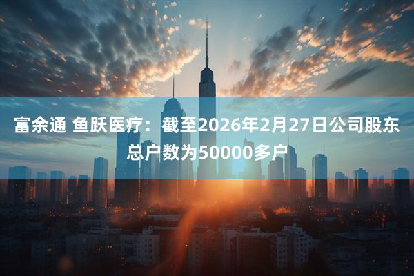 富余通 鱼跃医疗：截至2026年2月27日公司股东总户数为50000多户